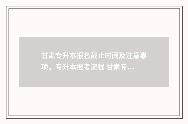 甘肃专升本报名截止时间及注意事项，专升本报考流程 甘肃专升本报名时间2024年