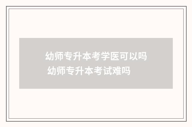 幼师专升本考学医可以吗 幼师专升本考试难吗