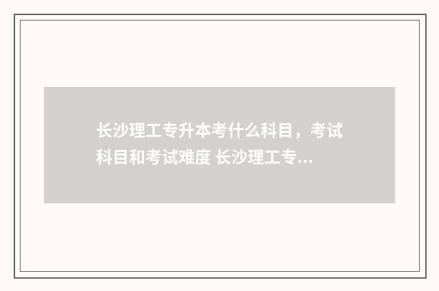 长沙理工专升本考什么科目，考试科目和考试难度 长沙理工专升本2024分数线