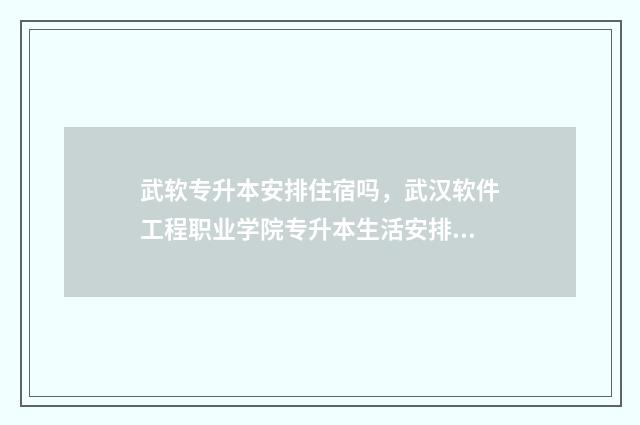 武软专升本安排住宿吗，武汉软件工程职业学院专升本生活安排 武软专升本可以去哪些学校