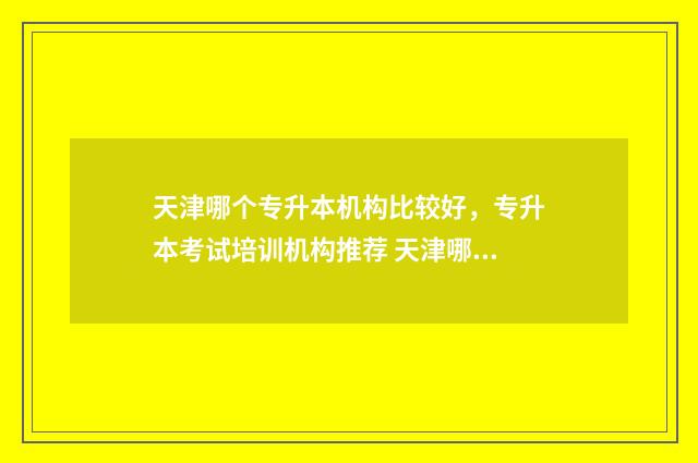 天津哪个专升本机构比较好,专升本考试培训机构推荐 天津哪家专升本好