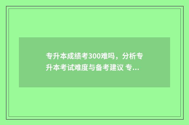 专升本成绩考300难吗,分析专升本考试难度与备考建议 专升本成绩考完了,自己学校会知道