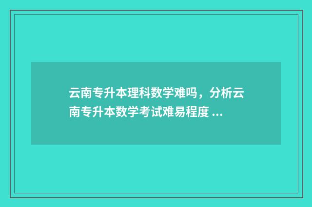 云南专升本理科数学难吗,分析云南专升本数学考试难易程度 云南专升本理科录取分数线
