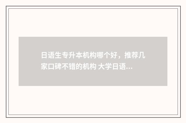 日语生专升本机构哪个好，推荐几家口碑不错的机构 大学日语专升本