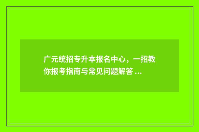 广元统招专升本报名中心，一招教你报考指南与常见问题解答 广元成考大专报名网站