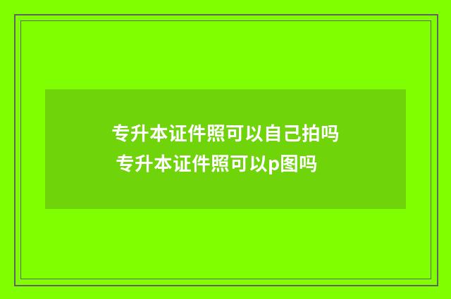 专升本证件照可以自己拍吗 专升本证件照可以p图吗