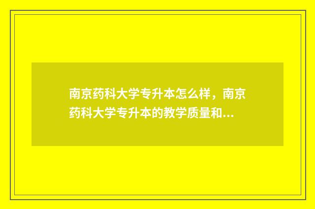 南京药科大学专升本怎么样,南京药科大学专升本的教学质量和就业前景 南京药科大学专科
