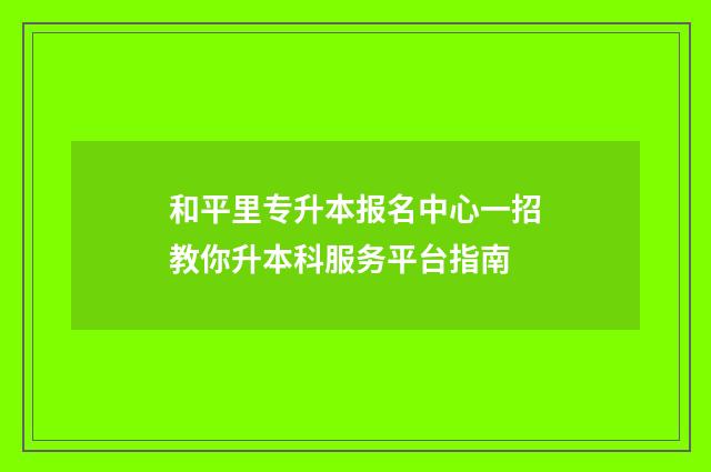 和平里专升本报名中心一招教你升本科服务平台指南