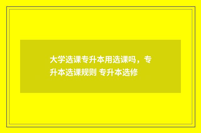 大学选课专升本用选课吗，专升本选课规则 专升本选修