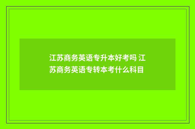 江苏商务英语专升本好考吗 江苏商务英语专转本考什么科目