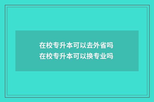 在校专升本可以去外省吗 在校专升本可以换专业吗