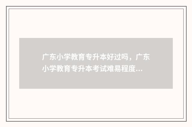 广东小学教育专升本好过吗,广东小学教育专升本考试难易程度 广东小学教育专升本