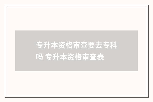 专升本资格审查要去专科吗 专升本资格审查表