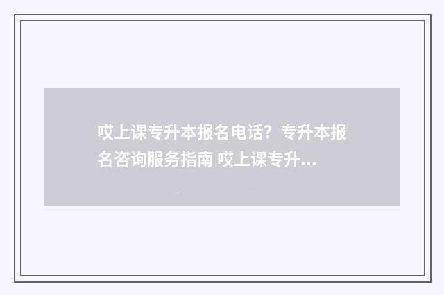 哎上课专升本报名电话？专升本报名咨询服务指南 哎上课专升本网课