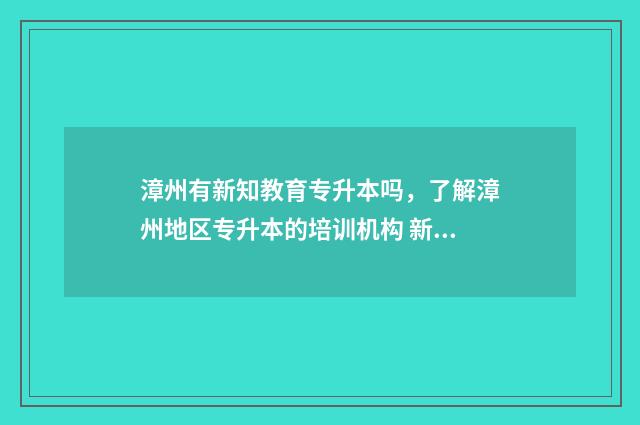 漳州有新知教育专升本吗，了解漳州地区专升本的培训机构 新知教育漳州校区位置