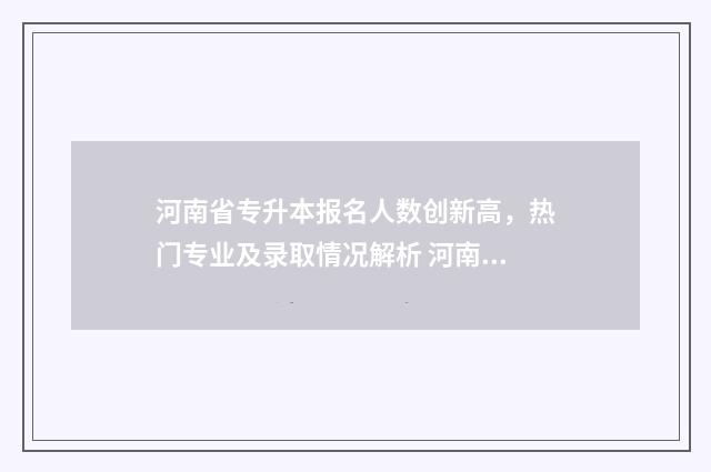 河南省专升本报名人数创新高，热门专业及录取情况解析 河南省专升本报名时间2025年具体时间