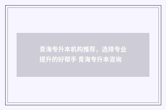 青海专升本机构推荐,选择专业提升的好帮手 青海专升本咨询