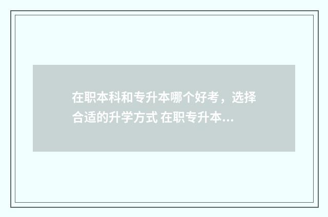 在职本科和专升本哪个好考,选择合适的升学方式 在职专升本和自考本科