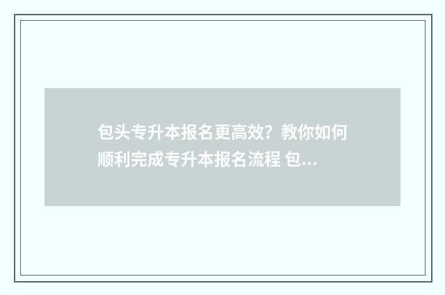 包头专升本报名更高效？教你如何顺利完成专升本报名流程 包头专升本培训机构