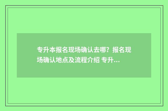 专升本报名现场确认去哪?报名现场确认地点及流程介绍 专升本报名现场确认是去学校吗