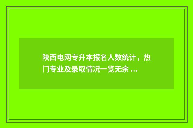 陕西电网专升本报名人数统计，热门专业及录取情况一览无余 西安电力高等专科学校专升本分数