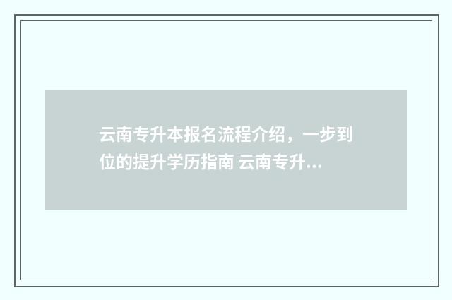 云南专升本报名流程介绍,一步到位的提升学历指南 云南专升本报名入口官网2024