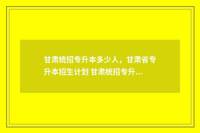 甘肃统招专升本多少人,甘肃省专升本招生计划 甘肃统招专升本报考条件