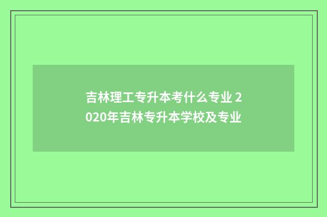 吉林理工专升本考什么专业 2020年吉林专升本学校及专业
