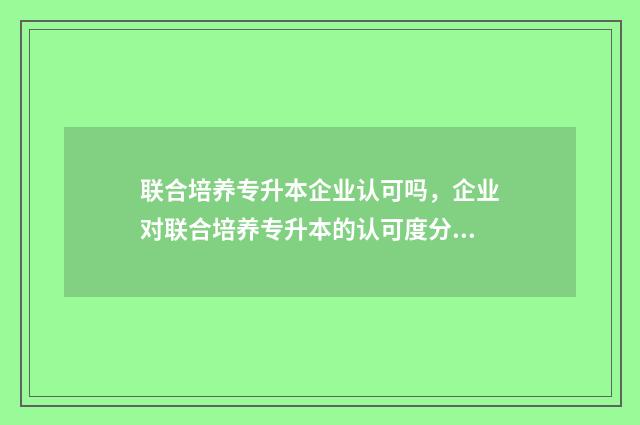 联合培养专升本企业认可吗，企业对联合培养专升本的认可度分析 联合培养专升本好考吗