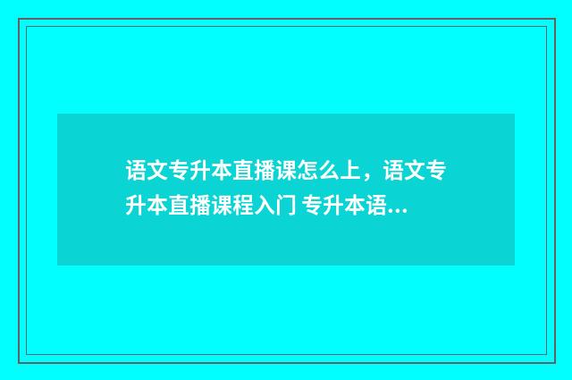语文专升本直播课怎么上,语文专升本直播课程入门 专升本语文讲课