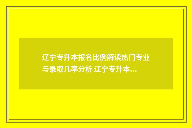辽宁专升本报名比例解读热门专业与录取几率分析 辽宁专升本报名要求