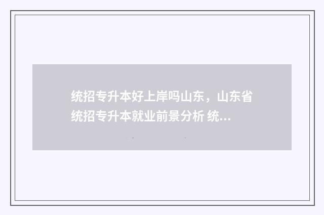 统招专升本好上岸吗山东,山东省统招专升本就业前景分析 统招专升本好上大学吗