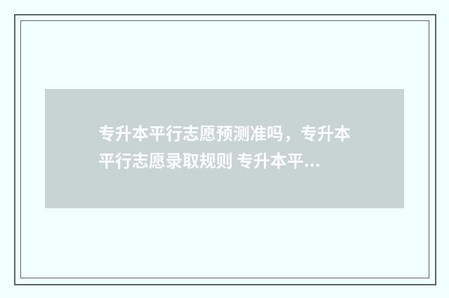 专升本平行志愿预测准吗,专升本平行志愿录取规则 专升本平行志愿和高考一样吗