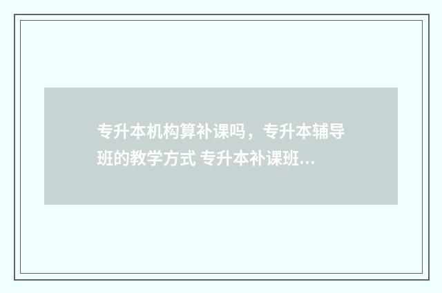 专升本机构算补课吗，专升本辅导班的教学方式 专升本补课班有用吗