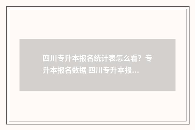 四川专升本报名统计表怎么看？专升本报名数据 四川专升本报名费多少钱