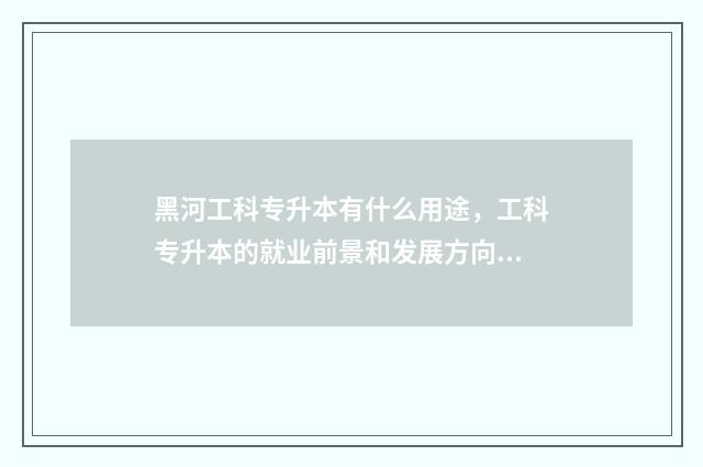 黑河工科专升本有什么用途,工科专升本的就业前景和发展方向 黑河学院专升本学费多少钱一年