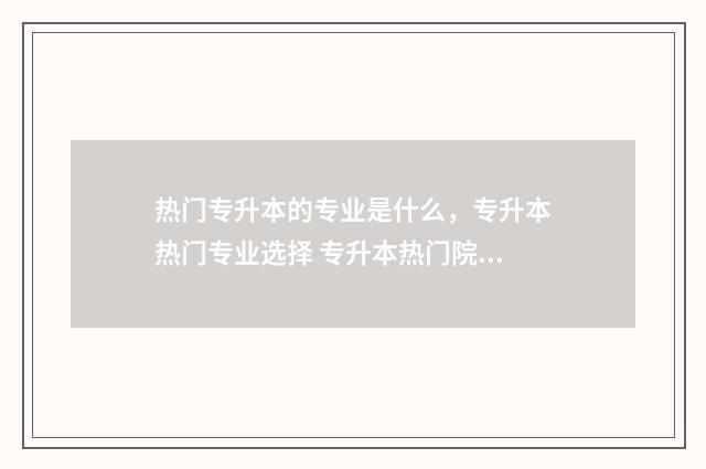 热门专升本的专业是什么,专升本热门专业选择 专升本热门院校