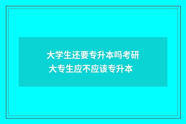 大学生还要专升本吗考研 大专生应不应该专升本