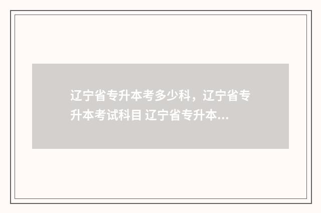 辽宁省专升本考多少科，辽宁省专升本考试科目 辽宁省专升本考试网