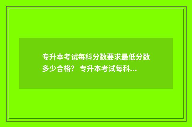 专升本考试每科分数要求最低分数多少合格? 专升本考试每科考试时间