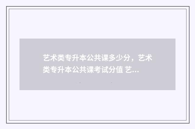 艺术类专升本公共课多少分，艺术类专升本公共课考试分值 艺术类专升本公办学校多少分能上