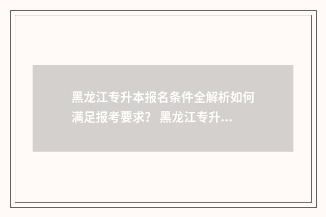黑龙江专升本报名条件全解析如何满足报考要求？ 黑龙江专升本报名入口官网2024报名时间