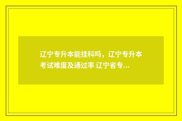 辽宁专升本能挂科吗,辽宁专升本考试难度及通过率 辽宁省专升本可以毕业再考吗