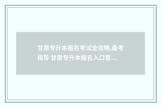 甘肃专升本报名考试全攻略,备考指导 甘肃专升本报名入口官网2025报名时间
