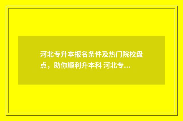 河北专升本报名条件及热门院校盘点，助你顺利升本科 河北专升本报名入口官网2024报名时间