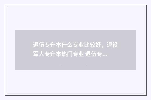 退伍专升本什么专业比较好,退役军人专升本热门专业 退伍专升本什么流程