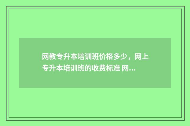 网教专升本培训班价格多少,网上专升本培训班的收费标准 网教专升本学校