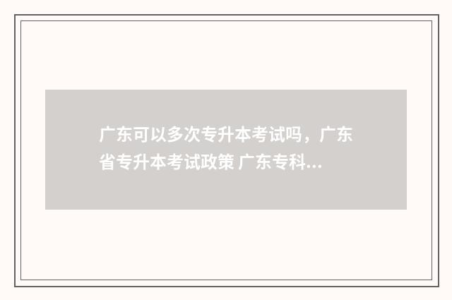广东可以多次专升本考试吗,广东省专升本考试政策 广东专科可以填报几个志愿