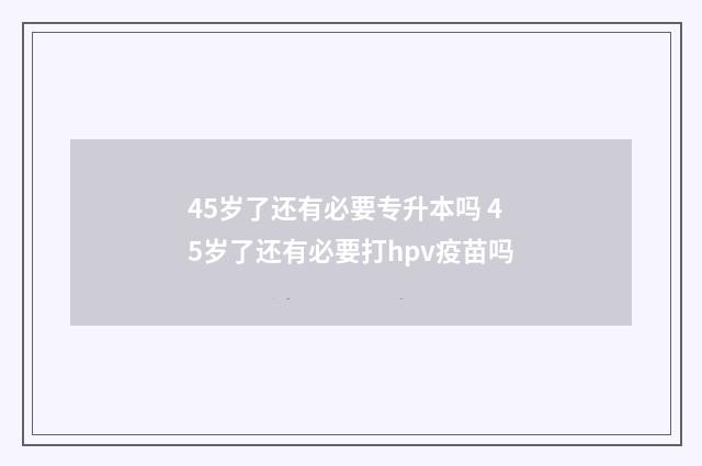 45岁了还有必要专升本吗 45岁了还有必要打hpv疫苗吗