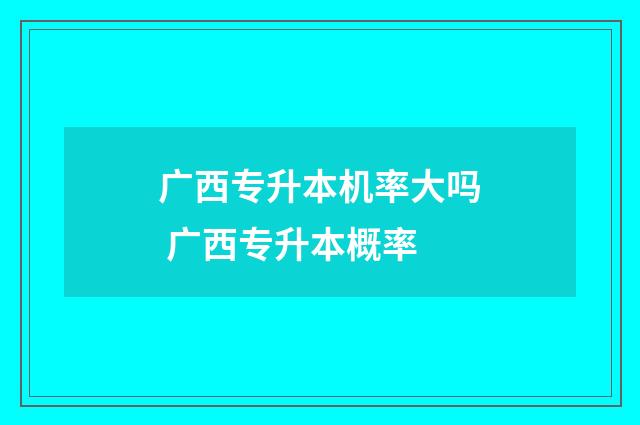 广西专升本机率大吗 广西专升本概率